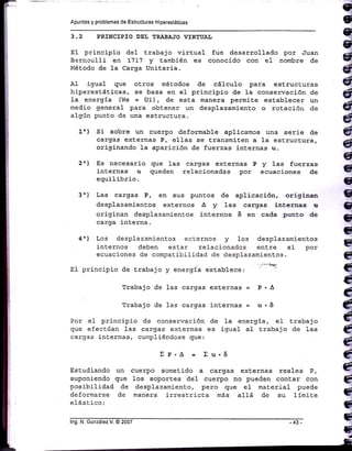 = €
.
q
q
q
q
a
ó
4
G
G
G
1,
q
q
q
q
q
C
G
G
G)
G
C
q
C
C
G
IG
til
ffi
llr
tI
ti
ll'
lt
i
H
I
i
i
t
Apuntes y problemas de Estructuras H,perestát¡cas
3.2 PRINCIPIO DEt TRABA.]O VIRTUAI
E1 principio de1 Erabajo virtual fue desarrol-Iado por 'Juan
Bernculli en L7L7 y también es conocido con eI nombre de
Método de la Carga UniEaria.
A1 igual que oEros métodos de cáIcu1o para estructuras
hi-peresEáEicas, se basa en e1 principio de 1a conservación de
1a energía (We = Ui), de esta manera permiE.e establecer un
medio general para obtener un desplazamiento o rotación cie
a1gún punto de una estructura.
1o) Si sobre un cuerpo deformable aplicamos una serie de
cargas externas P, elJ.as se transmiten a 1a estructura,
originando 1a aparición de fuerzas internas u.
2") Es necesario que 1as cargas exEernas P y 1as fuerzas
inlernas u queden relacionadas por ecuaciones de
equilibrio.
3o) Las cargas P, en sus puntos de aplicación, origin:n
desplazamientos externos A y 1as cargas internas rr
originan desplazamientos internos 6 en cada punto de
carga j.nterna.
4') Los desplazamientos e:.:ternos y los desplazamientos
internos deben estar relacionados entre si por
ecuaciones de conpatibilidad de desplazamientos.
EI principio de Erabajo y energía esEablece. '"':-oE
Trabajo de 1as cargas ext.ernas = P, A
Trabajo de 1as cargas internas = u - 6
Por e1 principio de conservación de la energÍa, e1 t.rabajo
que efectúan las cargas externas es igual a1 t.rabajo de 1as
cargas in"ernas, cumpliéndose que:
»P'^ = Xu.6
Estudiando un cuerpo sometido a cargas externas reales P,
suponiendo gue los soportes del cuerpo no pueden contar con
pcsibilidad de desplazamienlo, pero que eI material puede
deformarse de manera irrest.rict,a más allá de su 1Ímite
elást.ico:
lng. N. González V. @ 2007
 