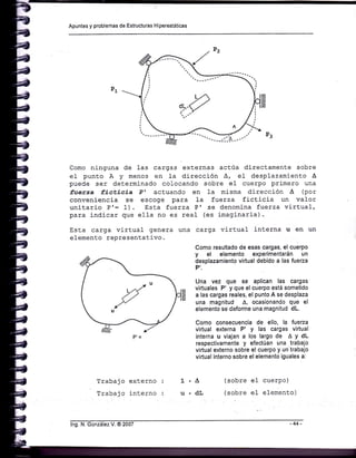 Apuntes y problemas de Estructuras H¡perestát¡cas
Como ninguna de 1as cargas externas actúa directamente sobre
el punto A y menos en l-a dirección A, e1 desplazamiento A
puede ser determinado colocando sobre el cuerpo primero una
fuerza ficticia Pt actuando en Ia misma direcci-ón A (por
conveniencia se escoge para 1a fuerza fictÍcia un valor
unitario P'= 1). §sta fuerza Pr se denomina fuerza virtual,
para indicar que el}a no es real (es imaginarj-a).
Esta carga virtual genera una
elemento representativo.
Trabajo externo
Trabajo interno
carga virtual interna u en un
Como resultado de esas cargas, el cuerpo
y el elemento experimentarán un
desplazamiento virtual debido a las fueza
P'.
Una vez que se aplican las cargas
virtuales P' y que el cuerpo está sometido
a las cargas reales, el punto A se desplaza
una magnitud A, ocasionando que el
elemento se deforme una magnitud dL.
Como consecuencia de ello, la fueza
virtual externa P' y las cargas virtual
interna u viajan a los largo de A Y dL
respectivamente y efectúan una trabajo
virtual externo sobre el cuerpo y un'trabajo
virtual interno sobre el elemento iguales a:
(sobre eI cuerpo)
(sobre e1 elemento)
1'a
u.dL
lng. N. González V. @ 2007 -44-
 