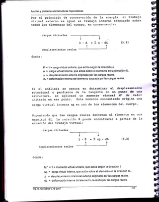 Apuntes y problemas de Estructuras H¡perestáticas
Por e1 principio de conservación de Ia energ:ía, e1 trabajo
virtual externo es igual a1 trabajo interno ejecutado sobre
todos 1os element,os de1 cuerpo, en consecuencia:
cargas virtuales
ttYV
1.^ =Eu.diAA
lrdesplazamientsos reales
donde:
P' = 1 = carga virtual unitaria, que actúa según la dirección A
u = carga virtual interna, que actÚa sobre el elemento en la dirección dL.
A = desplazam¡ento externo origioado por las cargas reales.
dL = deformación interna del elemento causada por las cargas reales.
I
1.
(3 .1)
(3.2)
uniEario en ese punto. Este momento concentrado orig:ina una
carga virt,ual interna u0 en uno de los elementos del cuerPo'
suponiendo gue 1as cargas reales deforman aI elemento en una
magnitud dL, Ia rotación 0 puede enconErarse a partir de 1a
ecuación dei trabajo virtual:
cargas virtuales
Si el anáIisis se cenEra
rotacional o pendiente <ie
esLructura, se aPlicará
desplazamienE.os reales
en determinar el desPlazaniento
1a tangenEe en un Punto de r¡na
un mo¡¡.eato viríuaT tft dé walor
I
0 =Xug.dIJ
rt
M' = 1 = momento v¡rtual un¡tario, que actúa según la dirección 0
ue = carga virtual interna, que actúa sobre el elemento en la d¡recc¡ón dL
a = desplazamiento rotacionai externo or¡ginado por las cargas reales'
dL = deformación ¡nterna del elemento causada por las cargas reales'
 