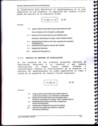 Apuntes y problemas de Estructuras Hiperestát¡cas
en consecuencia para determinar e1 desplazamiento de un nudo
específico de una armadura, 1a expresión de1 t.rabajo wirEual
puede ser escriEa en la siguiente forma:
1'A= In.cr.L.lT (3.4)
donde:
| = carga unitaria virtual externa que actúa sobre el nudo
de la armadura, en la dirección
^
estipulada.
n = fueza normal virtual interna en el miembro de la
armadura, causada por la carga virtual un¡taria externa'
^
= desplazamiento externo del nudo, causado por el cambio
de temPeratura.
cr = coeficiente de dilatación térmica del material.
l- = longitud del elemento.
AT = variación de temperatura.
3.3.3 EFECTOS DE ERRORES DE FABRICACION
si 1os miembros de una armadura presentan defectsos de
fabricación referidos a su longiE,ud o por razone§¡
constructivas se desea lograr combeo (flechas o
contraflechas) duranEe eI funcionamiento de 1a armadura, eI
análisis de1 desplazamiento de nudos especÍficos se logra a
través de 1a expresión de Erabajo virtual siguienEe:
(3. s)
donde:
t-
n=
^=
(l=
AL=
I r.n = rn.aL I
l-l
carga unitaria virtual externa que actúa sobre el
nudo de la armadura, en la dirección A estipulada.
fueza normal virtual interna en el m¡embro de ¡a
armadura, causada por la carga virtual unitaria externa'
desplazamiento externo del nudo, causado por
el error de fabricación.
coeficiente de dilatación térmica del material.
variación de longitud del miembro, respecto
del tamaño estipulado.
lng. N. González V. @ 2007 -47 -
 