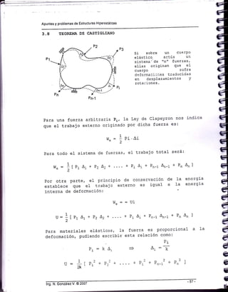 Apuntes y problemas de Estructuras Hiperestáticas
3.8 TEORE!,IA DE CASTIGLIANO
Si sobre un cuerPo
elástico- actúa u:i
sistema' de "n" fuetzas,
e1las originan que el
cuerPo sufra
deicrmaci;aes traducidas
en desPlazamieotos Y
rotaciones.
Para una fuerza arbitraria Pi, la Ley de Clapeyron nos indica
que el trabajo externo originado por dicha fuerza es:
1_.
vte = -- Pi 'Ai
Para todo eI sistema de íuerzas, e1 trabajo total
Por otra parte, e1 principio de conservación de Ia energia
establece que e1 trabajo externo es igual a la enerEia
interna de deformación:
será:
+Pn^nl
r¡t^ = = Ui
u:1 f p, A, + P2 Lz + .... + P1 A, + Pn-r An-t + Pn An lu :
á,
11 a1 - E2 "2 ' -1 -t -r¡-t ¡¡-r
4,
Para materiales elásticos, Ia fuerza es proporcional a 1a é'
deformación, pudiendo escribir esta relación como' A,
D.a
A, =; é
=1 i ) ^ ] ¿ | nz 1 ii
u: i[Pr2 + Pr? + + P,2 + Pn-r2 + Pn2 ) A
2K
l¡
:É
 