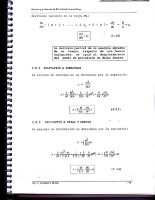 Apuntes y problemas de Estructuras Hiperestáticas
derivando respecto de }a carga Pi:
AU
==
t 0 + 0 + .... + 2 Pi + 0
EP¡ ?:o'+ 0 l: 2q
2k
(3. 12)
3.8.1 APLICACIóN A ARMADT'RJ§,S
La energia de deformación se determina por la expresión:
.. N2t
u=-
2EA
^
=
*,*, =
# *,*'r =
$ rcr^^»
¿=rll-.r9[r.r-"EA 'AP'
La derivada pazcíal de La'energía ínterna
de ürn cuerpo. respecüo de una fuerza
cuaTqaíera, es ígual al desplazaníento
del punto de aplicacíón de dicha fue¡za,
(3-13)
3.A.2 apr,rcac¡óN A VIGAS Y
La energia de deformación se
!,ÍARCOS
determj-na por 1a expresión:
u:J*0,
^
= + f Y'='l =r-==¡a *1u2¡.ox = i$r$r o,
aP J 2.E.1 2.8.1¿
.M .AM
A - l_.Í-
J E.I 'AP
lng. N. González V. @ 2007
(3. 14)
 