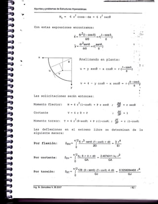 Apuntes y problemas de Estructuras H¡perestáticas
7
M* = 6 12 coscr. dcr = 6 r2 senO
Con estas expresiones encontramos:
- 612(l-cos0) .l-cos0.x= ' '=r(-)
610 e
- 6r2sen0 -sene.
V= ore =r( , )
Analizando en planta:
-xcoso= r.(1-;oto)
^ -0-coso..
-senu : f .l-_-]
'0í
:
AM
;:=fSeDU
dY
dli aP=L
,*=r(1-cos0)at
determinan de Ia
,=ysenO
v=4-ycos0-x
Las solicitaciones serán entonées:
Momento flectors M = 6 r2(1-cos0) + p r sen0
Cortante V=6r0+p
Momento torsor: T = 6 x2(0-sen0) + p r(l-cosg)
Las deflexiones en e1 extremo libre se
siguiente manera:
Por flexión:
Por torsión:
ÍU¿
6sNr: J
0
por cortante: ouu='l2rr o't'r't'oe -
6.13.sen0'(1-cosg).r.d0 : 3.14
EI
2.4674011 . .12
GA
*_- - "(2128. (0-seno).(1-cos0).4.d0 _
-Br-¿ *
:
lng. N. González V. @ 2007
0.3258084468 .r4
 