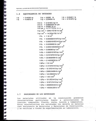 ApuÍrltss y P¡uulEltlas ue Esuuutulas nlpclcstauq§
1.5 EQUIVATENCIA
1 lb = 0.45359 kp
1 lb = 4.44818 N
DE UNIDADES
I kP = I'9966 N
1 kP = 2'264530 ,O
1N = 0.22481 1
1 N = 0.101972
tb
kp
1 N/m = 0.101972 kp/m
1N/m = 0.06852247 lb/pie
1kp/m = 9.8066 N/m
1lb/pie = f4F.Qa72$)5o i'¡i¡rt
1 kp i cmz = 2048.172138 lb / Pie2
1 kp / cm2 = 14.2?341755 lb ti¡2
iPa = I N/m2
1 Pa = 0.00000001 O1972kp I mm2
1 Pa = 0.00001019721412kp t crnz
1 Pa = 0.02088565 lb / pie2
1 Pa = 0.0000145039235 lb / in2
I kPa = 0.098066 kp t cm2
'l kPa = O.OOOOI 01972 kp / mm2
,
I kPa = 0.01019721412 kP/on-
1 kPa = 20.88564984 lb lpie2
1 kPa = 0.145039235 lb / in2
l MPa = 1N/mm2
)
1 MPa = 0.1019721412 kP / mm-
1 MPa = 10.19721412kp I cm2
1 MPa = 145.039235 lb / in2
l GPa = 1kN/mm2
1 GPa = 1O'l.97214'l2kp/mm2
1 GPa = 101g7.21412kp / cm2
1 GPa = 20885649.84 lb tpiez
1 GPa = 145039.235 lb / in2
T.7 PROPIEDADES DE f,OS MAIERIATES
Los materiales utilizados en la construcción Presentan
caracteristicas particulares frente a solicitaciones de
tracción, compresión, flexión, corte, torsión y temperatura'
Estas caracteristicas son estudiadas con deLalle en materias
como Resistencia de Nlaterial.gs..-y Materiales de construcción,
y.se verifican a través de experimentación en laboratori'o'
 