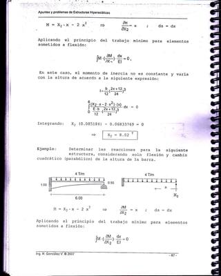 Apuntes y problemas de Estructuras Hiperestát¡cas
M: Xz.x - 2 xZ
ApJ-icando e1 principio
sometidos a flexión:
Integrando:
ad
+ :-:x , Cis=dx
Olr2
de1 traba j o minimo par.a elementos
l, «#r $=0,
En este caso, el ¡nomento de inercia no es constante y varia
con la al-tura de acuerdo a Ia siguiente expresión:
l_ b
t2x+123
12' 24
!(xz.*-z 12).(*).dx
= ol=.b- 2x+12
o n'(^l-::rt
x2 (0.085184) - 0.06833769 = 0
E je:npIo:
cuadrá t i co
Determinar
es tructura,
(parabólico)
xz = B.a2 r
Ias reacciones para la siguiente
consj-derando solo flexión y cambio
de l-a altura de Ia barra.
6.00
^2L'! = Az.X - ¿ X =)
Aplicando e1 principio del
sometidos a flexión:
EM
:.- =x ; cls:dxdx2
trabajo minimo para elementos
4Tlñ
lng. N. González V. @ 2002
[n¡.r
aM
l.
d*
= o
r '1Xz' El
 