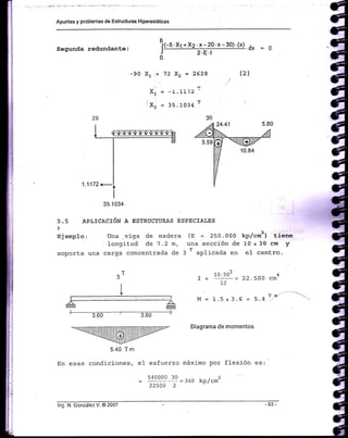 Apuntes y problemas de Estructuras Hip€restáticas
Segunda redundanle:
(-5.Xt +Xz.x-20.x-30).(x).0, : O
2.8.1
I= 19J: = 22.soo
72
1.5 x 3.6 = 5.4
Diagrama Ce momentos
6
I
0
X, '+ 72 X, = 2628
At = -!'lL¡¿
ix, = ,t.1034 r
5 .5 APLICACIóN A ESTRUCTTIRAS ESPECIAI,ES
3
Ejemplo: Una .vj.ga de madera (E = 250.000 kp,/cmz) tsiene
' longitud de 7.2 m, una sección de 10 x 30 cm y
sopcrta una carga concentrada de 3
T aplicada en eI centro.
-90 (2)
^TJ
I
v
5.40 T m
En esas condiciones,
M=
4
cm
T 0/'
' 3.60 ' 3.60 I
:-wmilffilffinruw-
e1 esfuerzo máximo por flexi.ón es:
Yqo-oo..3o = ¡oo kp/cm2
22500 2 -
lng. N. González V. @ 2007
 