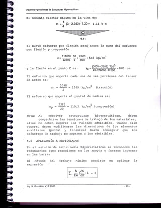 Apuntes y problemas de Estructuras Hiperestáticas
E1 nuevo esfuerzo por flexión.será
por flexión y compresión:
111000 30 2860
22500 2 300
ahora la suma deI esfuerzo
83.5 kp,/cm2
E1 momento flect.or máximo en Ia viga es:
1
M =:'.8-2.383)'7.20= 1.11 r-m
4
1.'t1
v Ia rtecha en et punto c es: ," =
(?9ol;=1t=1tl]3=o=t
= o tu cm
48.250000.22500
EI esfuerzo que soporta cada una de 1as porciones de1 tensor
de acero es:
3098
"" = -f = l-549 kP,/cm2 (tracción)
;-l!-r9!rl=oA EA'óX'
E1 esfuerzo que soporta e1 puntal de madera es:
2383
"o
:
lo
= 119' 2 kP/cm2 (comPresión)
Nota: A1 resolver esLrucLuras hiperestáticas, deben
comprobarse las Lensiones de trabajo de los materiales,
elIas no deben superar 1os valores admisibles. Cuando e11o
ocurre, deben modificarse 1as dimensiones de l-os elementos
auxiliares (puntal y t.ensores) hasta conseguir que 1os
esfuerzos de Lrabajo no superen a los admisibles.
5.5 API,ICACIóN A RETICULADOS
En e1 esLudio de retj-culados hiperestáticos se reconocen l"as
redundantes como reaccj-ones en los apoyos o fuerzas inLernas
en 1as barras.
E1 Método deI Trabajo Mínimo consist.e en
expres ión:
aplicar 1a
lng. N. González V. @ 2007
 