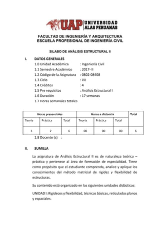 FACULTAD DE INGENIERÍA Y ARQUITECTURA
ESCUELA PROFESIONAL DE INGENIERÍA CIVIL
SILABO DE ANÁLISIS ESTRUCTURAL II
I. DATOS GENERALES
1.0 Unidad Académica : Ingeniería Civil
1.1 Semestre Académico : 2017- II
1.2 Código de la Asignatura : 0802-08408
1.3 Ciclo : VII
1.4 Créditos : 4
1.5 Pre requisitos : Análisis Estructural I
1.6 Duración : 17 semanas
1.7 Horas semanales totales
1.8 Docente (s) :
II. SUMILLA
La asignatura de Análisis Estructural II es de naturaleza teórica –
práctica y pertenece al área de formación de especialidad. Tiene
como propósito que el estudiante comprenda, analice y aplique los
conocimientos del método matricial de rigidez y flexibilidad de
estructuras.
Su contenido está organizado en las siguientes unidades didácticas:
UNIDAD I: Rigideces y flexibilidad, técnicas básicas, reticulados planos
y espaciales.
Horas presenciales Horas a distancia Total
Teoría Práctica Total Teoría Práctica Total
3 2 6 00 00 00 6
 