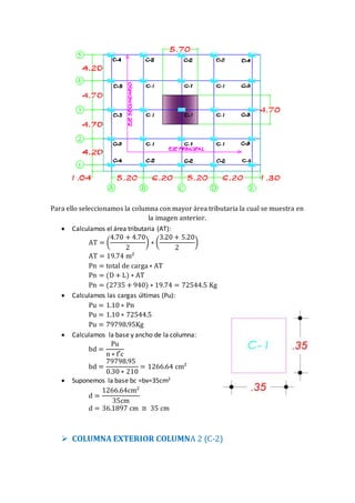 Para ello seleccionamos la columna con mayor área tributaria la cual se muestra en
la imagen anterior.
 Calculamos el área tributaria (AT):
AT = (
4.70 + 4.70
2
) ∗ (
3.20 + 5.20
2
)
AT = 19.74 m2
Pn = total de carga∗ AT
Pn = (D + L) ∗ AT
Pn = (2735 + 940) ∗ 19.74 = 72544.5 Kg
 Calculamos las cargas últimas (Pu):
Pu = 1.10 ∗ Pn
Pu = 1.10 ∗ 72544.5
Pu = 79798.95Kg
 Calculamos la base y ancho de la columna:
bd =
Pu
n ∗ f′c
bd =
79798.95
0.30 ∗ 210
= 1266.64 cm2
 Suponemos la base bc =bv=35cm2
d =
1266.64cm2
35cm
d = 36.1897 cm ≅ 35 cm
 COLUMNA EXTERIOR COLUMNA 2 (C-2)
 