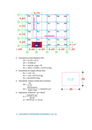  Calculamos el área tributaria (AT):
AT = (3.14) ∗ (5.7)
AT = 17.898 m2
Pn = total de carga∗ AT
Pn = 3675 ∗ 17.898 = 65775.15 Kg
 Calculamos las cargas últimas (Pu):
Pu = 1.25 ∗ Pn
Pu = 1.25 ∗ 65775.15 Kg
Pu = 82218.9375 Kg
 Calculamos la base y ancho de la columna:
bd =
Pu
n ∗ f′c
bd =
82218.9375
0.25 ∗ 210
= 1566.075 cm2
 Suponemos la base bv = bc= 35cm2
d =
1566.075 cm2
35 cm
d = 44.747cm ≅ 45 cm
 COLUMNA EXTERIOR COLUMNA 3 (C-3)
 