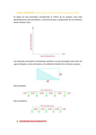 Sistema RETICULADO, menor riesgo sísmico para soportar cargas de gravedad.
Se eligen los ejes principales considerando el criterio de las mayores luces (más
desventajosas) y ejes secundarios o auxiliares las que a comparación de las anteriores
tienen menores luces.
Los elementos principales se distribuyen paralelo a los ejes principales tales como las
vigas principales, muros principales y el sentido de armado de las columnas y placas.
Ejes principales:
Ejes secundarios:
2. PREDIMENSIONAMIENTO:
 