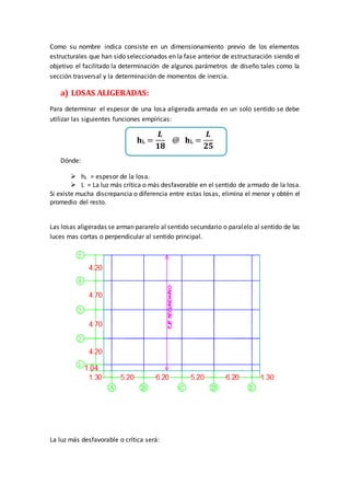 Como su nombre indica consiste en un dimensionamiento previo de los elementos
estructurales que han sido seleccionados en la fase anterior de estructuración siendo el
objetivo el facilitado la determinación de algunos parámetros de diseño tales como la
sección trasversal y la determinación de momentos de inercia.
a) LOSAS ALIGERADAS:
Para determinar el espesor de una losa aligerada armada en un solo sentido se debe
utilizar las siguientes funciones empíricas:
𝐡L =
𝑳
𝟏𝟖
@ 𝐡L =
𝑳
𝟐𝟓
Dónde:
 hL = espesor de la losa.
 L = La luz más crítica o más desfavorable en el sentido de armado de la losa.
Si existe mucha discrepancia o diferencia entre estas losas, elimina el menor y obtén el
promedio del resto.
Las losas aligeradas se arman pararelo al sentido secundario o paralelo al sentido de las
luces mas cortas o perpendicular al sentido principal.
La luz más desfavorable o crítica será:
 
