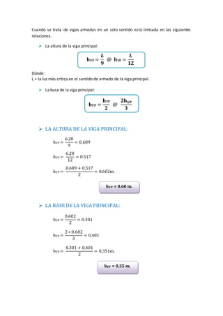 Cuando se trata de vigas armadas en un solo sentido está limitada en las siguientes
relaciones.
 La altura de la viga principal:
𝐡VP =
𝑳
𝟗
@ 𝐡VP =
𝑳
𝟏𝟐
Dónde:
L = la luz más crítica en el sentido de armado de la viga principal.
 La base de la viga principal:
𝐛VP =
𝐡VP
𝟐
@
𝟐𝐡 𝐕𝐏
𝟑
 LA ALTURA DE LA VIGA PRINCIPAL:
hVP =
6.20
9
= 0.689
hVP =
6.20
12
= 0.517
hVP =
0.689 + 0.517
2
= 0.602m.
 LA BASE DE LA VIGA PRINCIPAL:
bVP =
0.602
2
= 0.301
bVP =
2 ∗ 0.602
3
= 0.401
bVP =
0.301 + 0.401
2
= 0.351m.
hVP = 0.60 m.
bVP = 0.35 m.
 