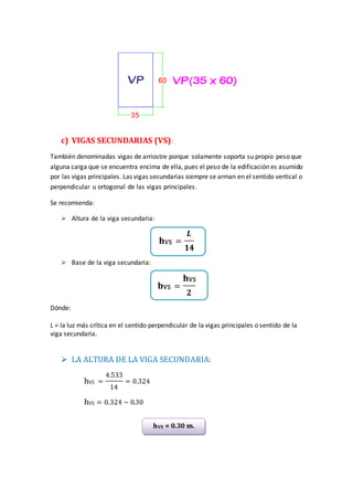 c) VIGAS SECUNDARIAS (VS):
También denominadas vigas de arriostre porque solamente soporta su propio peso que
alguna carga que se encuentra encima de ella, pues el peso de la edificación es asumido
por las vigas principales. Las vigas secundarias siempre se arman en el sentido vertical o
perpendicular u ortogonal de las vigas principales.
Se recomienda:
 Altura de la viga secundaria:
𝐡VS =
𝑳
𝟏𝟒
 Base de la viga secundaria:
𝐛VS =
𝐡VS
𝟐
Dónde:
L = la luz más crítica en el sentido perpendicular de la vigas principales o sentido de la
viga secundaria.
 LA ALTURA DE LA VIGA SECUNDARIA:
hVS =
4.533
14
= 0.324
hVS = 0.324 ~ 0.30
hVS = 0.30 m.
 