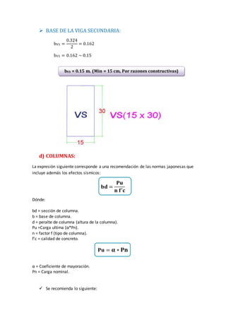  BASE DE LA VIGA SECUNDARIA:
bVS =
0.324
2
= 0.162
bVS = 0.162 ~ 0.15
d) COLUMNAS:
La expresión siguiente corresponde a una recomendación de las normas japonesas que
incluye además los efectos sísmicos:
𝐛𝐝 =
𝐏𝐮
𝐧 𝐟′𝐜
Dónde:
bd = sección de columna.
b = base de columna.
d = peralte de columna (altura de la columna).
Pu =Carga ultima (α*Pn).
n = factor f (tipo de columna).
f’c = calidad de concreto.
𝐏𝐮 = 𝛂 ∗ 𝐏𝐧
α = Coeficiente de mayoración.
Pn = Carga nominal.
 Se recomienda lo siguiente:
bVS = 0.15 m. (Min = 15 cm, Por razones constructivas)
 
