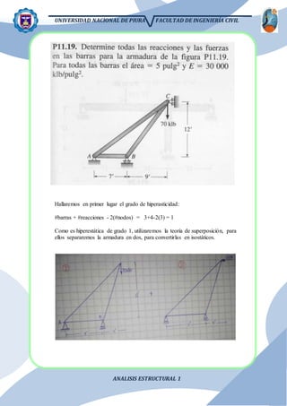 UNIVERSIDAD NACIONAL DE PIURA FACULTAD DE INGENIERÍA CIVIL
ANALISIS ESTRUCTURAL 1
Hallaremos en primer lugar el grado de hiperasticidad:
#barras + #reacciones - 2(#nodos) = 3+4-2(3) = 1
Como es hiperestática de grado 1, utilizaremos la teoría de superposición, para
ellos separaremos la armadura en dos, para convertirlas en isostáticos.
 