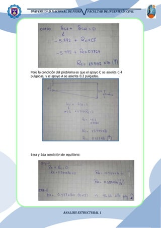 UNIVERSIDAD NACIONAL DE PIURA FACULTAD DE INGENIERÍA CIVIL
ANALISIS ESTRUCTURAL 1
Pero la condición del problema es que el apoyo C se asienta 0.4
pulgadas, y el apoyo A se asienta 0.2 pulgadas.
1era y 2da condición de equilibrio:
 