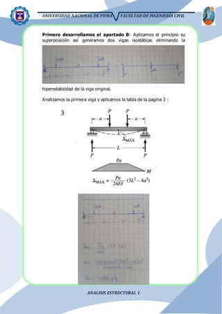UNIVERSIDAD NACIONAL DE PIURA FACULTAD DE INGENIERÍA CIVIL
ANALISIS ESTRUCTURAL 1
Primero desarrollamos el apartado B: Aplicamos el principio su
superposición así generamos dos vigas isostáticas eliminando la
hiperestaticidad de la viga original.
Analizamos la primera viga y aplicamos la tabla de la pagina 3 :
 