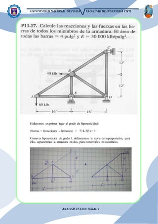 UNIVERSIDAD NACIONAL DE PIURA FACULTAD DE INGENIERÍA CIVIL
ANALISIS ESTRUCTURAL 1
Hallaremos en primer lugar el grado de hiperasticidad:
#barras + #reacciones - 2(#nodos) = 7+4-2(5) = 1
Como es hiperestática de grado 1, utilizaremos la teoría de superposición, para
ellos separaremos la armadura en dos, para convertirlas en isostáticos.
 