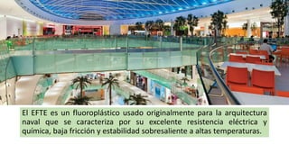 El EFTE es un fluoroplástico usado originalmente para la arquitectura
naval que se caracteriza por su excelente resistencia eléctrica y
química, baja fricción y estabilidad sobresaliente a altas temperaturas.
 