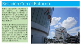 Relación Con el Entorno
Debido a su sencillez volumétrico y
de colores, la edificación
ciertamente respeta el entorno y no
trata de imponerse, lo cual hace que
se percibe que complementa el
entorno, y a la vez, esta sencillez le
hace destacar.
También, debido a su carácter sobrio
y cerrado, ningún tipo de comercio
se lleva en sus proximidades (a
excepción de la venta en semáforos
que ya existía previamente en la
zona), pero aun así, esto no invade
el espacio próximo a Ágora Mall, lo
que realmente le aporta mucho
urbanamente hablando.
 
