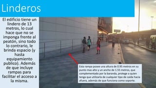 Linderos
El edificio tiene un
lindero de 13
metros, lo cual
hace que no se
imponga frente al
peatón, sino todo
lo contrario, le
brinda espacio (y
hasta
equipamiento
publico). Además
de que incluye
rampas para
facilitar el acceso a
la misma.
Esta rampa posee una altura de 0.95 metros en su
punto mas alto y un ancho de 1.55 metros, que
complementado por la baranda, protege a quien
tenga que utilizarla de cualquier tipo de caída hacia
afuera, además de que funciona como soporte.
 