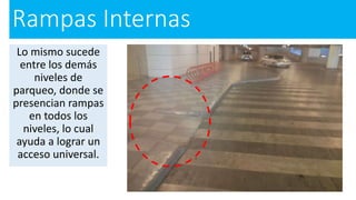 Rampas Internas
Lo mismo sucede
entre los demás
niveles de
parqueo, donde se
presencian rampas
en todos los
niveles, lo cual
ayuda a lograr un
acceso universal.
 