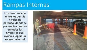 Rampas Internas
Lo mismo sucede
entre los demás
niveles de
parqueo, donde se
presencian rampas
en todos los
niveles, lo cual
ayuda a lograr un
acceso universal.
 