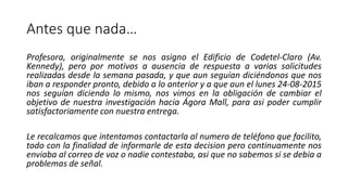 Antes que nada…
Profesora, originalmente se nos asigno el Edificio de Codetel-Claro (Av.
Kennedy), pero por motivos a ausencia de respuesta a varias solicitudes
realizadas desde la semana pasada, y que aun seguían diciéndonos que nos
iban a responder pronto, debido a lo anterior y a que aun el lunes 24-08-2015
nos seguían diciendo lo mismo, nos vimos en la obligación de cambiar el
objetivo de nuestra investigación hacia Ágora Mall, para asi poder cumplir
satisfactoriamente con nuestra entrega.
Le recalcamos que intentamos contactarla al numero de teléfono que facilito,
todo con la finalidad de informarle de esta decision pero continuamente nos
enviaba al correo de voz o nadie contestaba, asi que no sabemos si se debia a
problemas de señal.
 