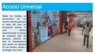 Acceso Universal
Todas las tiendas se
encuentran en un
mismo nivel de piso que
el resto del área de
circulación interna, lo
cual facilita
enormemente el acceso
de cualquier tipo de
persona, además de
que la transparencia
que posee en general
en sus frentes, ayuda a
prolonger una visual.
 