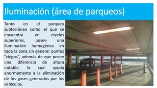 Iluminación (área de parqueos)
Tanto en el parqueo
subterráneo como el que se
encuentra en niveles
superiores, posee una
iluminación homogénea en
toda la zona sin generar puntos
“ciegos”, además de que posee
una diferencia de altura
notable, la cual ayuda
enormemente a la eliminación
de los gases generados por los
vehículos.
 