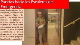 Puertas hacia las Escaleras de
Emergencia
Abren hacia adentro de la
edificación, además de que
no poseen “barra del
pánico” en ambos lados,
sino que se accionan al
girar una manilla (la barra
de pánico esta hacia afuera,
mientras que la manilla esta
dentro, lo cual entorpece
enormemente el proceso
de evacuación (esto sucede
en los 10 niveles que posee
la edificación en cuestión).
 