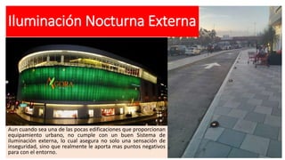 Iluminación Nocturna Externa
Aun cuando sea una de las pocas edificaciones que proporcionan
equipamiento urbano, no cumple con un buen Sistema de
iluminación externa, lo cual asegura no solo una sensación de
inseguridad, sino que realmente le aporta mas puntos negativos
para con el entorno.
 