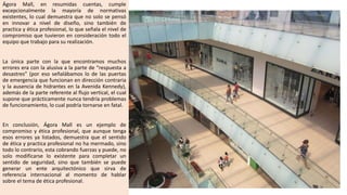 Ágora Mall, en resumidas cuentas, cumple
excepcionalmente la mayoría de normativas
existentes, lo cual demuestra que no solo se pensó
en innovar a nivel de diseño, sino también de
practica y ética profesional, lo que señala el nivel de
compromiso que tuvieron en consideración todo el
equipo que trabajo para su realización.
La única parte con la que encontramos muchos
errores era con la alusiva a la parte de “respuesta a
desastres” (por eso señalábamos lo de las puertas
de emergencia que funcionan en dirección contraria
y la ausencia de hidrantes en la Avenida Kennedy),
además de la parte referente al flujo vertical, el cual
supone que prácticamente nunca tendría problemas
de funcionamiento, lo cual podría tornarse en fatal.
En conclusión, Ágora Mall es un ejemplo de
compromiso y ética profesional, que aunque tenga
esos errores ya listados, demuestra que el sentido
de ética y practica profesional no ha mermado, sino
todo lo contrario, esta cobrando fuerzas y puede, no
solo modificarse lo existente para completar un
sentido de seguridad, sino que también se puede
generar un ente arquitectónico que sirva de
referencia internacional al momento de hablar
sobre el tema de ética profesional.
 