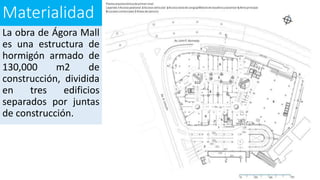Materialidad
La obra de Ágora Mall
es una estructura de
hormigón armado de
130,000 m2 de
construcción, dividida
en tres edificios
separados por juntas
de construcción.
 