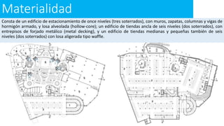 Materialidad
Consta de un edificio de estacionamiento de once niveles (tres soterrados), con muros, zapatas, columnas y vigas de
hormigón armado, y losa alveolada (hollow-core); un edificio de tiendas ancla de seis niveles (dos soterrados), con
entrepisos de forjado metálico (metal decking), y un edificio de tiendas medianas y pequeñas también de seis
niveles (dos soterrados) con losa aligerada tipo waffle.
 