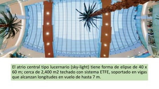 El atrio central tipo lucernario (sky-light) tiene forma de elipse de 40 x
60 m; cerca de 2,400 m2 techado con sistema ETFE, soportado en vigas
que alcanzan longitudes en vuelo de hasta 7 m.
 