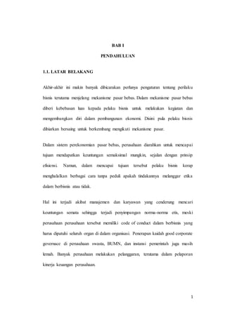 1
BAB I
PENDAHULUAN
1.1. LATAR BELAKANG
Akhir-akhir ini makin banyak dibicarakan perlunya pengaturan tentang perilaku
bisnis terutama menjelang mekanisme pasar bebas. Dalam mekanisme pasar bebas
diberi kebebasan luas kepada pelaku bisnis untuk melakukan kegiatan dan
mengembangkan diri dalam pembangunan ekonomi. Disini pula pelaku bisnis
dibiarkan bersaing untuk berkembang mengikuti mekanisme pasar.
Dalam sistem perekonomian pasar bebas, perusahaan diarahkan untuk mencapai
tujuan mendapatkan keuntungan semaksimal mungkin, sejalan dengan prinsip
efisiensi. Namun, dalam mencapai tujuan tersebut pelaku bisnis kerap
menghalalkan berbagai cara tanpa peduli apakah tindakannya melanggar etika
dalam berbisnis atau tidak.
Hal ini terjadi akibat manajemen dan karyawan yang cenderung mencari
keuntungan semata sehingga terjadi penyimpangan norma-norma etis, meski
perusahaan perusahaan tersebut memiliki code of conduct dalam berbisnis yang
harus dipatuhi seluruh organ di dalam organisasi. Penerapan kaidah good corporate
governace di perusahaan swasta, BUMN, dan instansi pemerintah juga masih
lemah. Banyak perusahaan melakukan pelanggaran, terutama dalam pelaporan
kinerja keuangan perusahaan.
 