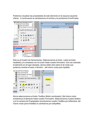 Podremos visualizar las propiedades de este elemento en la esquina izquierda 
inferior. A continuación le cambiaremos el nombre y le pondremos FormPrueba 
FormPrueba 
Este es el Cuadro de Herramientas. Seleccionamos el botón Label (el botón 
resaltado) y lo arrastraos con el cursor hasta nuestro formulario. Una vez colocado 
el elemento en el lugar deseado, damos doble click sobre el de modo que 
podamos cambiar el texto a Nombre :, del mismo modo para Apellido. 
Ahora seleccionamos el botón TextBox (Botón sombreado). Del mismo modo 
arrastramos el elemento hasta nuestro Formulario. Seleccionamos nuestro textbox 
y en la ventana de Propiedades renombramos nuestro TextBox por txtNombre, del 
mismo modo para el textBox lo cambiamos por txtApellido. 
 