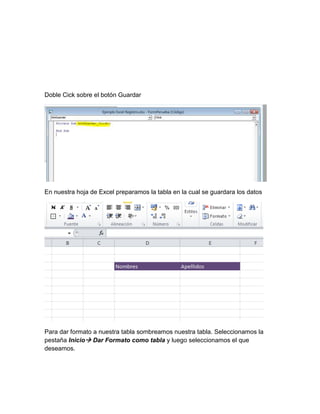 Doble Cick sobre el botón Guardar 
En nuestra hoja de Excel preparamos la tabla en la cual se guardara los datos 
Para dar formato a nuestra tabla sombreamos nuestra tabla. Seleccionamos la 
pestaña Inicio Dar Formato como tabla y luego seleccionamos el que 
deseamos. 
 