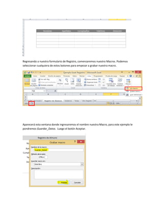 Regresando a nuestro formulario de Registro, comenzaremos nuestro Macros. Podemos 
seleccionar cualquiera de estos botones para empezar a grabar nuestra macro. 
Aparecerá esta ventana donde ingresaremos el nombre nuestra Macro, para este ejemplo le 
pondremos Guardar_Datos. Luego el botón Aceptar. 
 