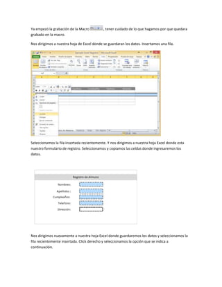 Ya empezó la grabación de la Macro , tener cuidado de lo que hagamos por que quedara 
grabado en la macro. 
Nos dirigimos a nuestra hoja de Excel donde se guardaran los datos. Insertamos una fila. 
Seleccionamos la fila insertada recientemente. Y nos dirigimos a nuestra hoja Excel donde esta 
nuestro formulario de registro. Seleccionamos y copiamos las celdas donde ingresaremos los 
datos. 
Nos dirigimos nuevamente a nuestra hoja Excel donde guardaremos los datos y seleccionamos la 
fila recientemente insertada. Click derecho y seleccionamos la opción que se indica a 
continuación. 
 