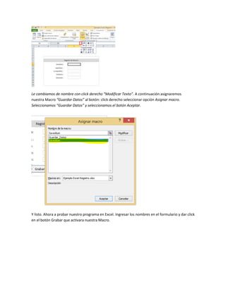 Le cambiamos de nombre con click derecho “Modificar Texto”. A continuación asignaremos 
nuestra Macro “Guardar Datos” al botón: click derecho seleccionar opción Asignar macro. 
Seleccionamos “Guardar Datos” y seleccionamos el botón Aceptar. 
Y listo. Ahora a probar nuestro programa en Excel. Ingresar los nombres en el formulario y dar click 
en el botón Grabar que activara nuestra Macro. 
