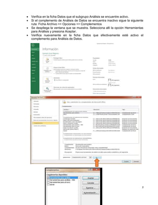  Verifica en la ficha Datos que el subgrupo Análisis se encuentre activo. 
 Si el complemento de Análisis de Datos se encuentra inactivo sigue la siguiente 
3 
ruta: Ficha Archivo => Opciones => Complementos 
 Se despliega la ventana que se muestra. Selecciona allí la opción Herramientas 
para Análisis y presiona Aceptar. 
 Verifica nuevamente en la ficha Datos que efectivamente esté activo el 
complemento para Análisis de Datos. 
 