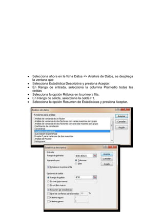  Selecciona ahora en la ficha Datos => Análisis de Datos, se despliega 
la ventana que 
 Selecciona Estadística Descriptiva y presiona Aceptar. 
 En Rango de entrada, selecciona la columna Promedio todas las 
celdas 
 Selecciona la opción Rótulos en la primera fila. 
 En Rango de salida, selecciona la celda F1. 
 Selecciona la opción Resumen de Estadísticas y presiona Aceptar. 
 