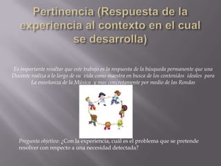 Pertinencia (Respuesta de la experiencia al contexto en el cual se desarrolla)Es importante resaltar que este trabajo es la respuesta de la búsqueda permanente que una Docente realiza a lo largo de su  vida como maestra en busca de los contenidos  ideales  para La enseñanza de la Música  y mas concretamente por medio de las Rondas Pregunta objetivo: ¿Con la experiencia, cuál es el problema que se pretende resolver con respecto a una necesidad detectada?