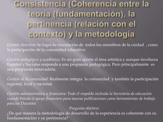 Consistencia (Coherencia entre la teoría (fundamentación), la pertinencia (relación con el contexto) y la metodologíaGestión directiva:Se logra la vinculación de  todos los miembros de la cuidad  , como la participación de la comunidad educativa Gestión pedagógica y académica: Es un gran aporte al área artística y aunque involucra Español y Sociales responde a una propuesta pedagógica. Pero principalmente  es una propuesta innovadora. Gestión de la comunidad: Realmente integra  la comunidad  y también la participación regional, local y nacional. Gestión administrativa y financiera: Todo el respaldo incluida la Secretaria de educación cuando brinda el apoyo financiero para nuevas publicaciones como herramientas de trabajo para los Docentes  Pregunta objetivo:¿De qué manera la metodología de desarrollo de la experiencia es coherente con su fundamentación y su pertinencia?