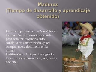 Madurez (Tiempo de desarrollo y aprendizaje obtenido)Es  una experiencia que Nació hace treinta años y lo mas importante para resaltar Es que ha sido continua su construcción , pues aunque  no se desarrolla en la mismaInstitución de Origen , ha logrado tener  trascendencia local, regional y nacional.