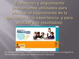 Evaluación y seguimiento (mecanismos utilizados para efectuar el seguimiento de la ejecución de la experiencia, y para analizar sus resultados)Es una experiencia que ha sido evaluada en forma permanente y ha logrado su Reconocimiento y apoyo por  la Secretaria de  Educación