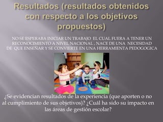 Resultados (resultados obtenidos con respecto a los objetivos propuestos)NO SE ESPERABA INICIAR UN TRABAJO  EL CUAL FUERA A TENER UNRECONOCIMIENTO A NIVEL NACIONAL , NACE DE UNA  NECESIDADDE  QUE ENSEÑAR Y SE CONVIERTE EN UNA HERRAMIENTA PEDOGOGICA¿Se evidencian resultados de la experiencia (que aporten o no al cumplimiento de sus objetivos)? ¿Cuál ha sido su impacto en las áreas de gestión escolar?